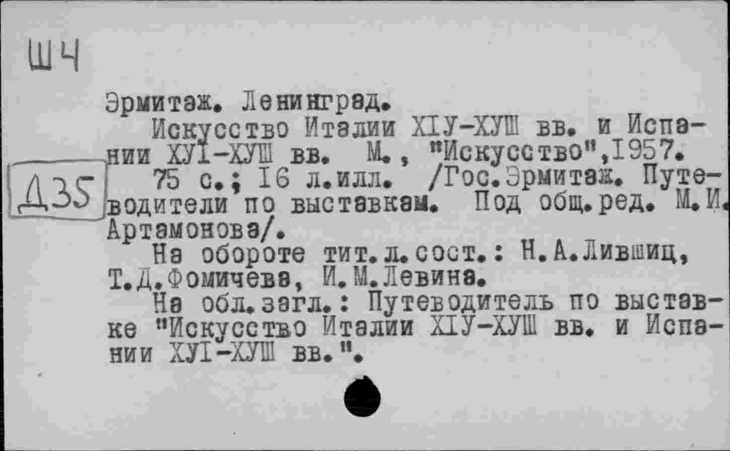 ﻿шч
A3S
Эрмитаж. Ленинград.
Искусство Италии ХІУ-ХУШ вв. и Испании ХУ1-ХУЇЇ вв. М., "Искусство”,1957.
75 с.; 16 л.илл. /Гос.Эрмитаж. Путеводители по выставкам. Под общ. ред. М.И, Артамонова/.	t ,
На обороте тит. л. сост. : Н. А.Лившиц, Т.Д. Фомичева, И.М.Левина.
На обл.загл. : Путеводитель по выставке "Искусство Италии ХІУ-ХУШ вв. и Испании ХУІ-ХУПІ вв. ".